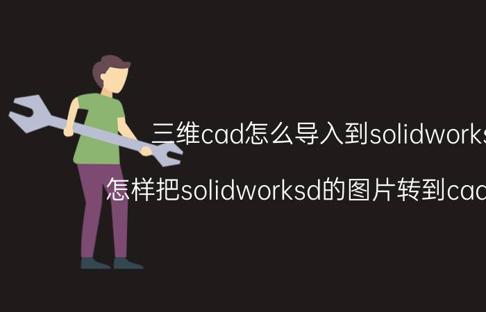 三维cad怎么导入到solidworks 怎样把solidworksd的图片转到cad里面？